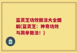 蓝灵芝功效做法大全图解(蓝灵芝：神奇功效与简单做法！)