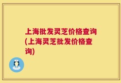 上海批发灵芝价格查询(上海灵芝批发价格查询)