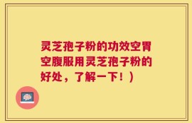 灵芝孢子粉的功效空胃空腹服用灵芝孢子粉的好处，了解一下！)