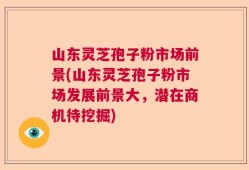 山东灵芝孢子粉市场前景(山东灵芝孢子粉市场发展前景大，潜在商机待挖掘)