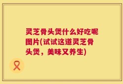 灵芝骨头煲什么好吃呢图片(试试这道灵芝骨头煲，美味又养生)
