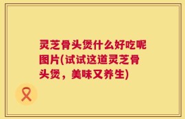 灵芝骨头煲什么好吃呢图片(试试这道灵芝骨头煲，美味又养生)