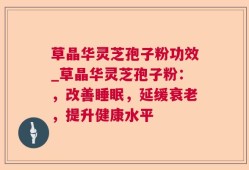 草晶华灵芝孢子粉功效_草晶华灵芝孢子粉：，改善睡眠，延缓衰老，提升健康水平