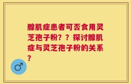 腺肌症患者可否食用灵芝孢子粉？？探讨腺肌症与灵芝孢子粉的关系？