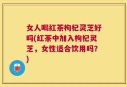 女人喝红茶枸杞灵芝好吗(红茶中加入枸杞灵芝，女性适合饮用吗？)
