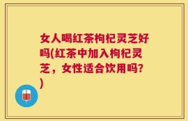 女人喝红茶枸杞灵芝好吗(红茶中加入枸杞灵芝，女性适合饮用吗？)