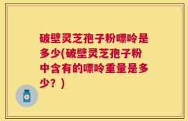 破壁灵芝孢子粉嘌呤是多少(破壁灵芝孢子粉中含有的嘌呤重量是多少？)