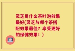 灵芝用什么茶叶泡效果最好(灵芝与哪个茶搭配效果最佳？享受更好的保健效果！)
