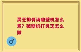 灵芝排骨汤破壁机怎么煮？破壁机打灵芝怎么做