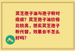 灵芝孢子油与孢子粉对癌症？灵芝孢子油价格比较高，想买灵芝孢子粉代替，效果会不怎么好吗？
