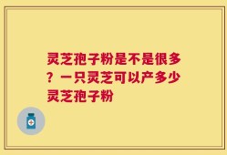 灵芝孢子粉是不是很多？一只灵芝可以产多少灵芝孢子粉