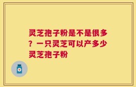 灵芝孢子粉是不是很多？一只灵芝可以产多少灵芝孢子粉