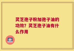 灵芝孢子粉加孢子油的功效？灵芝孢子油有什么作用