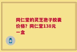同仁堂的灵芝孢子胶囊价格？同仁堂138元一盒