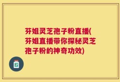 芬姐灵芝孢子粉直播(芬姐直播带你探秘灵芝孢子粉的神奇功效)