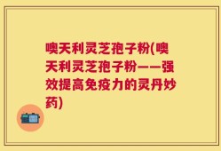 噢天利灵芝孢子粉(噢天利灵芝孢子粉——强效提高免疫力的灵丹妙药)