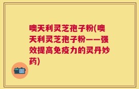 噢天利灵芝孢子粉(噢天利灵芝孢子粉——强效提高免疫力的灵丹妙药)