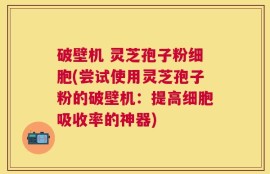 破壁机 灵芝孢子粉细胞(尝试使用灵芝孢子粉的破壁机：提高细胞吸收率的神器)