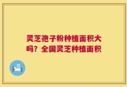 灵芝孢子粉种植面积大吗？全国灵芝种植面积