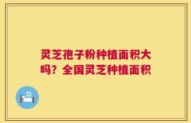 灵芝孢子粉种植面积大吗？全国灵芝种植面积