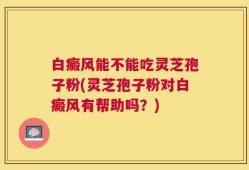 白癜风能不能吃灵芝孢子粉(灵芝孢子粉对白癜风有帮助吗？)
