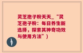 灵芝孢子粉天天_“灵芝孢子粉：每日养生新选择，探索其神奇功效与使用方法”)