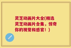 灵芝动画片大全(精选灵芝动画片合集，惊奇你的视觉和感官！)