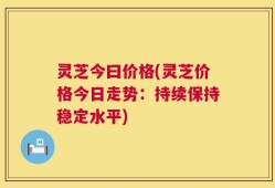 灵芝今曰价格(灵芝价格今日走势：持续保持稳定水平)