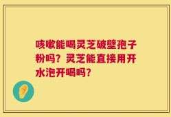 咳嗽能喝灵芝破壁孢子粉吗？灵芝能直接用开水泡开喝吗？
