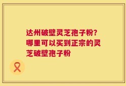 达州破壁灵芝孢子粉？哪里可以买到正宗的灵芝破壁孢子粉