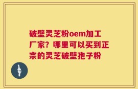 破壁灵芝粉oem加工厂家？哪里可以买到正宗的灵芝破壁孢子粉