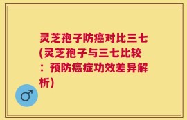 灵芝孢子防癌对比三七(灵芝孢子与三七比较：预防癌症功效差异解析)