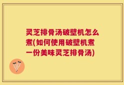 灵芝排骨汤破壁机怎么煮(如何使用破壁机煮一份美味灵芝排骨汤)