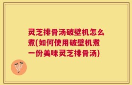 灵芝排骨汤破壁机怎么煮(如何使用破壁机煮一份美味灵芝排骨汤)