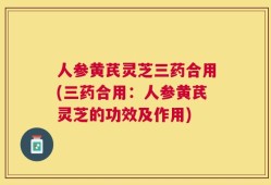 人参黄芪灵芝三药合用(三药合用：人参黄芪灵芝的功效及作用)