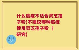 什么癌症不适合灵芝孢子粉(不建议哪种癌症使用灵芝孢子粉 – 研究)