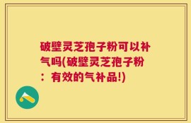 破壁灵芝孢子粉可以补气吗(破壁灵芝孢子粉：有效的气补品!)