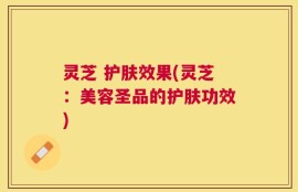 灵芝 护肤效果(灵芝：美容圣品的护肤功效)