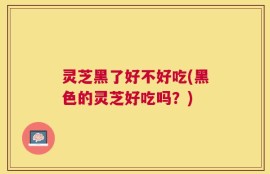 灵芝黑了好不好吃(黑色的灵芝好吃吗？)