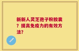新新人灵芝孢子粉胶囊？提高免疫力的有效方法？