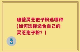 破壁灵芝孢子粉选哪种(如何选择适合自己的灵芝孢子粉？)