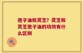 孢子油和灵芝？灵芝和灵芝孢子油的功效有什么区别