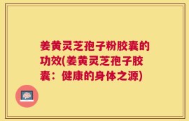 姜黄灵芝孢子粉胶囊的功效(姜黄灵芝孢子胶囊：健康的身体之源)