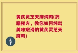黄芪灵芝天麻炖鸭(药膳秘方，教你如何炖出美味嫩滑的黄芪灵芝天麻鸭)