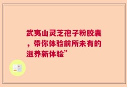 武夷山灵芝孢子粉胶囊，带你体验前所未有的滋养新体验”