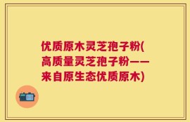 优质原木灵芝孢子粉(高质量灵芝孢子粉——来自原生态优质原木)