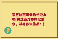 灵芝加西洋参枸杞泡水喝(灵芝西洋参枸杞泡水，滋补养生佳品！)