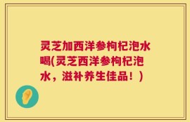 灵芝加西洋参枸杞泡水喝(灵芝西洋参枸杞泡水，滋补养生佳品！)