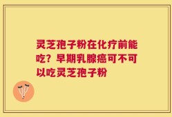 灵芝孢子粉在化疗前能吃？早期乳腺癌可不可以吃灵芝孢子粉