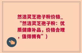 然洁灵芝孢子粉价格_“然洁灵芝孢子粉：优质健康补品，价格合理，值得拥有”)